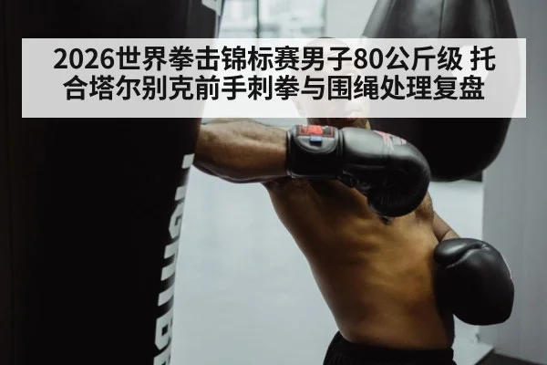 2026世界拳击锦标赛男子80公斤级 托合塔尔别克前手刺拳与围绳处理复盘