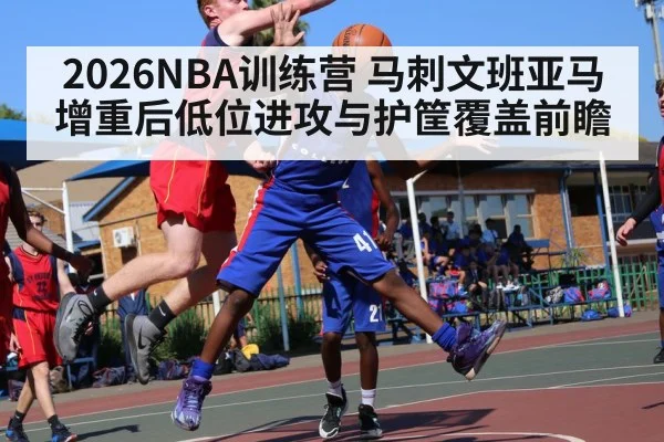 2026NBA训练营 马刺文班亚马增重后低位进攻与护筐覆盖前瞻