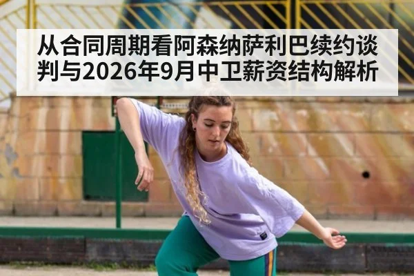 从合同周期看阿森纳萨利巴续约谈判与2026年9月中卫薪资结构解析