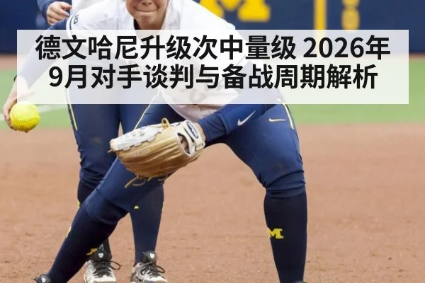 德文哈尼升级次中量级 2026年9月对手谈判与备战周期解析