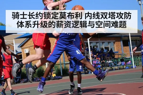 骑士长约锁定莫布利 内线双塔攻防体系升级的薪资逻辑与空间难题