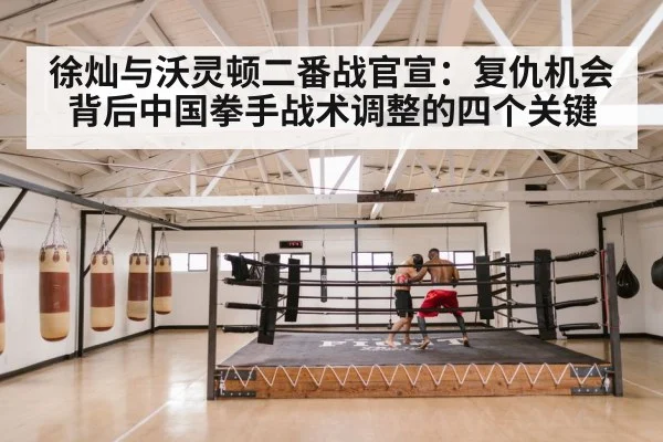 徐灿与沃灵顿二番战官宣:复仇机会背后中国拳手战术调整的四个关键